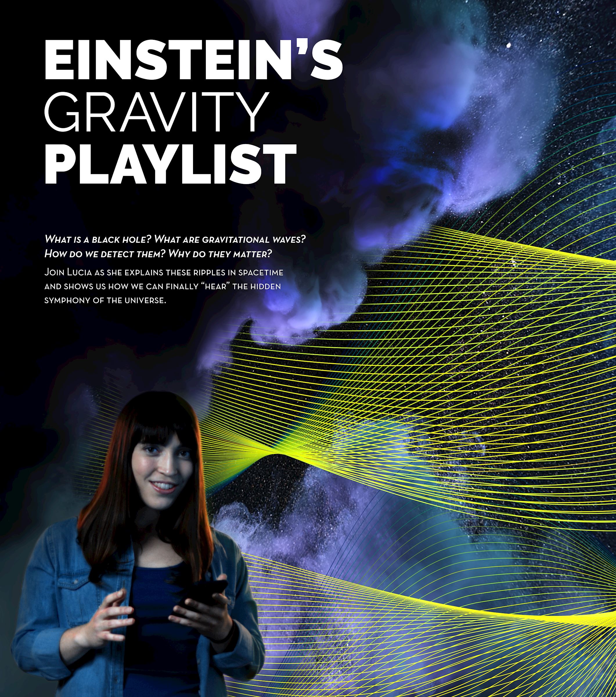 Einstein's Gravity Playlist Flyer. What is a black hole? What are gravitational waves? How do we detect them? Why do they matter? Join Lucia as she explains these ripples in spacetime and shows us how we can finally "hear" the hidden symphony of the universe.